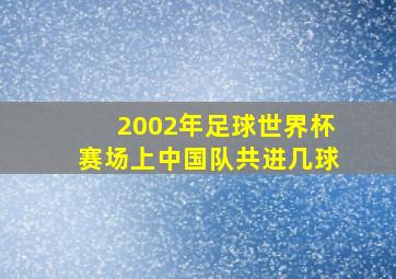 2002年足球世界杯赛场上中国队共进几球