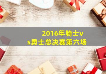 2016年骑士vs勇士总决赛第六场