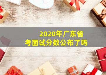 2020年广东省考面试分数公布了吗