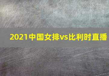 2021中国女排vs比利时直播