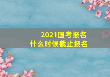 2021国考报名什么时候截止报名