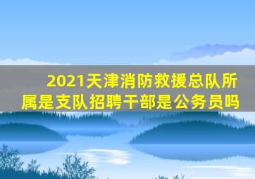 2021天津消防救援总队所属是支队招聘干部是公务员吗