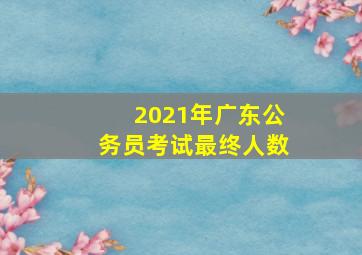 2021年广东公务员考试最终人数