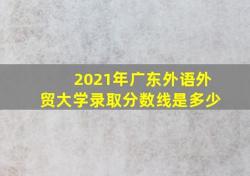 2021年广东外语外贸大学录取分数线是多少