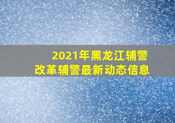 2021年黑龙江辅警改革辅警最新动态信息