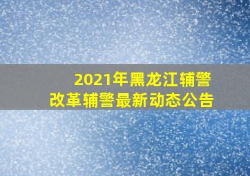 2021年黑龙江辅警改革辅警最新动态公告