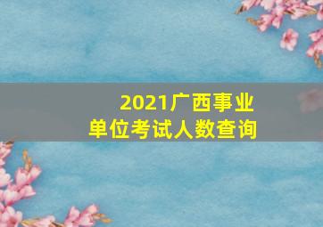 2021广西事业单位考试人数查询