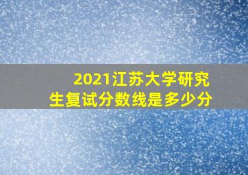 2021江苏大学研究生复试分数线是多少分