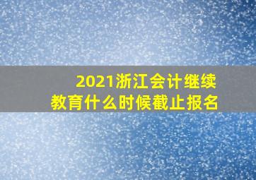 2021浙江会计继续教育什么时候截止报名