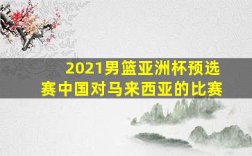 2021男篮亚洲杯预选赛中国对马来西亚的比赛