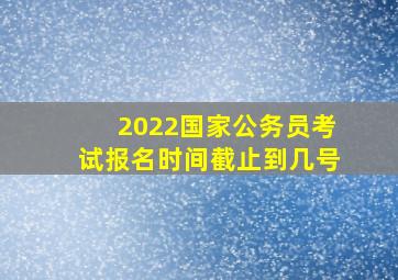 2022国家公务员考试报名时间截止到几号