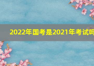 2022年国考是2021年考试吗