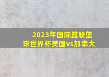 2023年国际篮联篮球世界杯美国vs加拿大