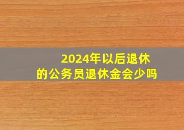 2024年以后退休的公务员退休金会少吗