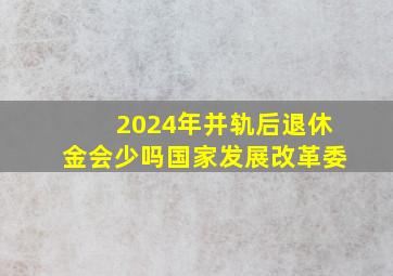 2024年并轨后退休金会少吗国家发展改革委