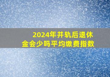 2024年并轨后退休金会少吗平均缴费指数