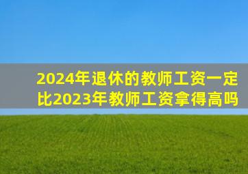 2024年退休的教师工资一定比2023年教师工资拿得高吗