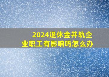 2024退休金并轨企业职工有影响吗怎么办