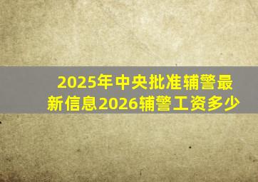 2025年中央批准辅警最新信息2026辅警工资多少