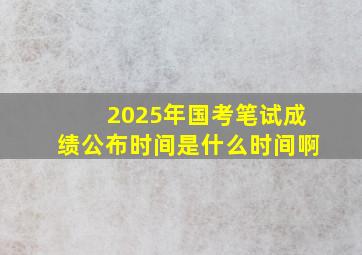 2025年国考笔试成绩公布时间是什么时间啊