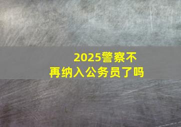 2025警察不再纳入公务员了吗