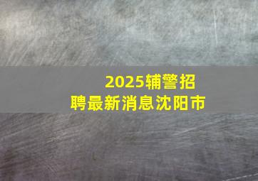 2025辅警招聘最新消息沈阳市