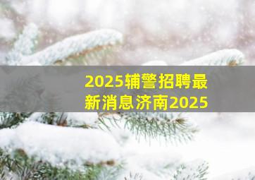 2025辅警招聘最新消息济南2025