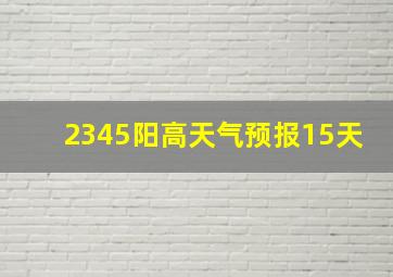 2345阳高天气预报15天