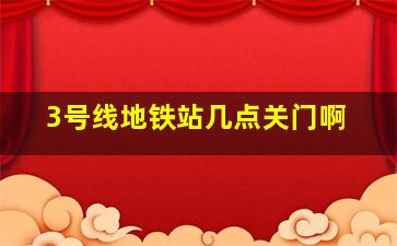 3号线地铁站几点关门啊