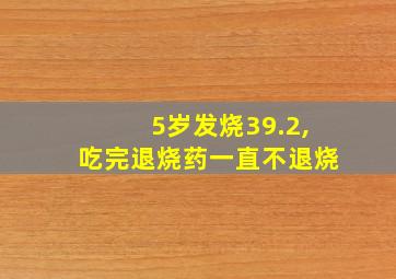 5岁发烧39.2,吃完退烧药一直不退烧