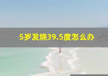 5岁发烧39.5度怎么办