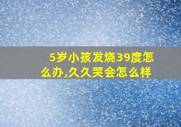 5岁小孩发烧39度怎么办,久久哭会怎么样