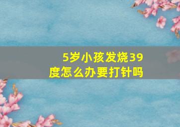 5岁小孩发烧39度怎么办要打针吗