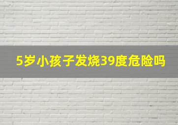 5岁小孩子发烧39度危险吗