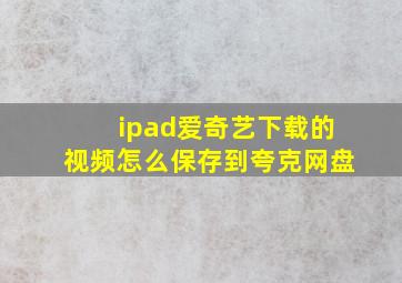 ipad爱奇艺下载的视频怎么保存到夸克网盘