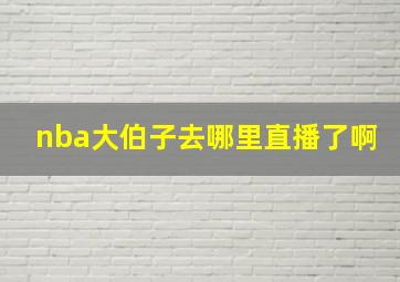 nba大伯子去哪里直播了啊