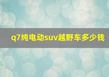 q7纯电动suv越野车多少钱