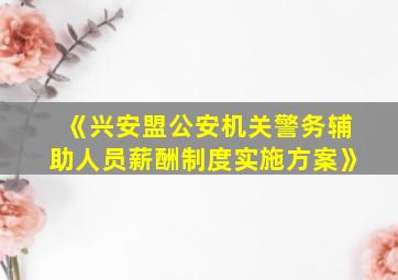 《兴安盟公安机关警务辅助人员薪酬制度实施方案》