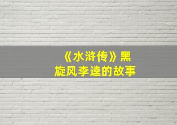 《水浒传》黑旋风李逵的故事