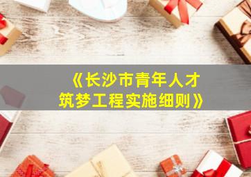 《长沙市青年人才筑梦工程实施细则》