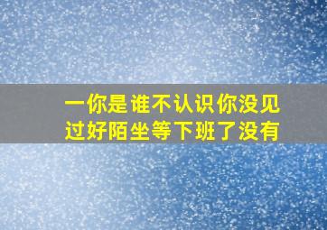 一你是谁不认识你没见过好陌坐等下班了没有