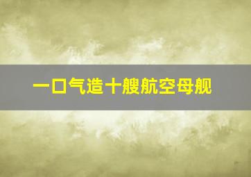 一口气造十艘航空母舰