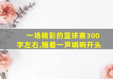 一场精彩的篮球赛300字左右,随着一声哨响开头