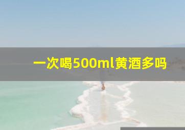 一次喝500ml黄酒多吗