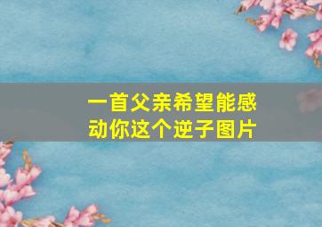 一首父亲希望能感动你这个逆子图片