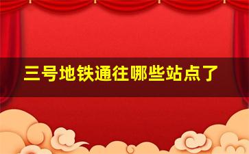 三号地铁通往哪些站点了