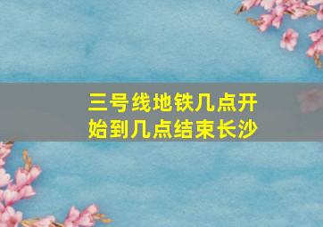 三号线地铁几点开始到几点结束长沙