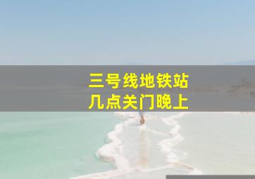 三号线地铁站几点关门晚上