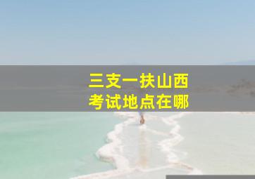 三支一扶山西考试地点在哪