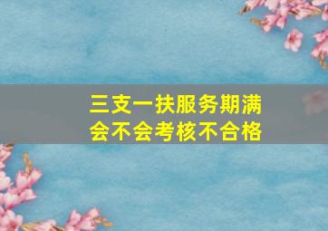 三支一扶服务期满会不会考核不合格